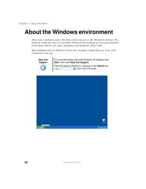 Page 6252
Chapter 4: Using Windows
www.gateway.com
About the Windows environment
After your notebook starts, the first screen you see is the Windows desktop. The 
desktop is like the top of a real desk. Think of the desktop as your personalized 
work space where you open programs and perform other tasks.
Your desktop may be different from this example, depending on how your 
notebook is set up.
Help and 
SupportFor more information about the Windows XP desktop, click 
Start, then click Help and Support.
Type...