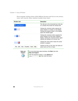 Page 6656
Chapter 4: Using Windows
www.gateway.com
Every program window looks a little different because each has its own menus, 
icons, and controls. Most windows include these items:
Window item Description
The title bar is the horizontal bar at the top 
of a window that shows the window title.
Clicking the minimize button reduces the 
active window to a button on the taskbar. 
Clicking the program button in the taskbar 
opens the window again.
Clicking the maximize button expands the 
active window to fit...
