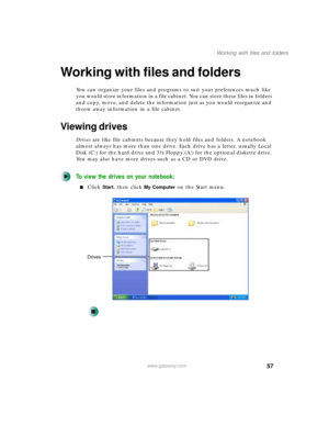 Page 6757
Working with files and folders
www.gateway.com
Working with files and folders
You can organize your files and programs to suit your preferences much like 
you would store information in a file cabinet. You can store these files in folders 
and copy, move, and delete the information just as you would reorganize and 
throw away information in a file cabinet.
Viewing drives
Drives are like file cabinets because they hold files and folders. A notebook 
almost always has more than one drive. Each drive has...