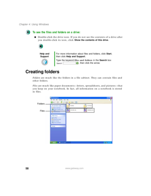 Page 6858
Chapter 4: Using Windows
www.gateway.com
To see the files and folders on a drive:
■Double-click the drive icon. If you do not see the contents of a drive after 
you double-click its icon, click 
Show the contents of this drive.
Creating folders
Folders are much like the folders in a file cabinet. They can contain files and 
other folders.
Files are much like paper documents—letters, spreadsheets, and pictures—that 
you keep on your notebook. In fact, all information on a notebook is stored 
in files....