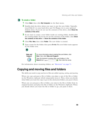 Page 6959
Working with files and folders
www.gateway.com
To create a folder:
1Click Start, then click My Computer on the Start menu.
2Double-click the drive where you want to put the new folder. Typically, 
Local Disk (C:) is your hard drive and 3½ Floppy (A:) is your optional 
diskette drive. If you do not see the contents of the drive, click 
Show the 
contents of this drive
.
3If you want to create a new folder inside an existing folder, double-click 
the existing folder. If you do not see the contents of...