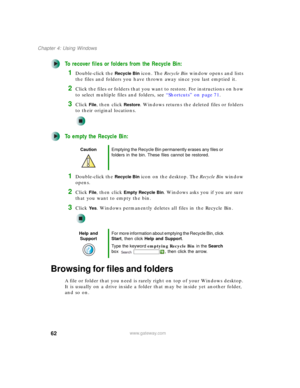 Page 7262
Chapter 4: Using Windows
www.gateway.com
To recover files or folders from the Recycle Bin:
1Double-click the Recycle Bin icon. The Recycle Bin window opens and lists 
the files and folders you have thrown away since you last emptied it.
2Click the files or folders that you want to restore. For instructions on how 
to select multiple files and folders, see “Shortcuts” on page 71.
3Click File, then click Restore. Windows returns the deleted files or folders 
to their original locations.
To empty the...