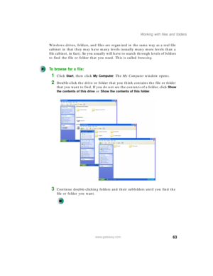 Page 7363
Working with files and folders
www.gateway.com
Windows drives, folders, and files are organized in the same way as a real file 
cabinet in that they may have many levels (usually many more levels than a 
file cabinet, in fact). So you usually will have to search through levels of folders 
to find the file or folder that you need. This is called browsing.
To browse for a file:
1Click Start, then click My Computer. The My Computer window opens.
2Double-click the drive or folder that you think contains...