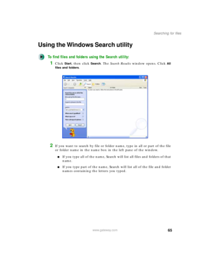 Page 7565
Searching for files
www.gateway.com
Using the Windows Search utility
To find files and folders using the Search utility:
1Click Start, then click Search. The Search Results window opens. Click All 
files and folders
.
2If you want to search by file or folder name, type in all or part of the file 
or folder name in the name box in the left pane of the window.
■If you type all of the name, Search will list all files and folders of that 
name.
■If you type part of the name, Search will list all of the...