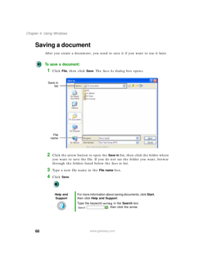 Page 7868
Chapter 4: Using Windows
www.gateway.com
Saving a document
After you create a document, you need to save it if you want to use it later.
To save a document:
1Click File, then click Save. The Save As dialog box opens.
2Click the arrow button to open the Save in list, then click the folder where 
you want to save the file. If you do not see the folder you want, browse 
through the folders listed below the Save in list.
3Type a new file name in the File name box.
4Click Save.
Help and 
SupportFor more...