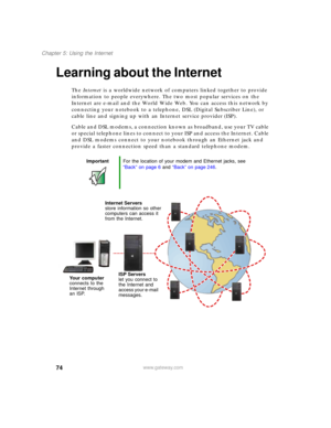 Page 8474
Chapter 5: Using the Internet
www.gateway.com
Learning about the Internet
The Internet is a worldwide network of computers linked together to provide 
information to people everywhere. The two most popular services on the 
Internet are e-mail and the World Wide Web. You can access this network by 
connecting your notebook to a telephone, DSL (Digital Subscriber Line), or 
cable line and signing up with an Internet service provider (ISP).
Cable and DSL modems, a connection known as broadband, use your...