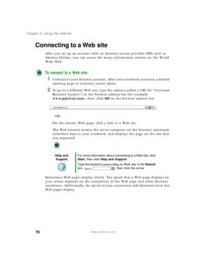 Page 8878
Chapter 5: Using the Internet
www.gateway.com
Connecting to a Web site
After you set up an account with an Internet service provider (ISP) such as 
America Online, you can access the many information sources on the World 
Wide Web.
To connect to a Web site:
1Connect to your Internet account. After your notebook connects, a default 
opening page or welcome screen opens.
2To go to a different Web site, type the address (called a URL for “Universal 
Resource Locator”) in the browser address bar (for...