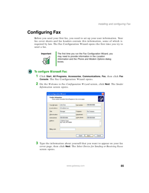 Page 9585
Installing and configuring Fax
www.gateway.com
Configuring Fax
Before you send your first fax, you need to set up your user information. Your 
fax cover sheets and fax headers contain this information, some of which is 
required by law. The Fax Configuration Wizard opens the first time you try to 
send a fax.
To configure Microsoft Fax:
1Click Start, All Programs, Accessories, Communications, Fax, then click Fax 
Console
. The Fax Configuration Wizard opens.
2On the Welcome to Fax Configuration Wizard...