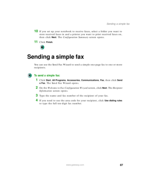 Page 9787
Sending a simple fax
www.gateway.com
10If you set up your notebook to receive faxes, select a folder you want to 
store received faxes in and a printer you want to print received faxes on, 
then click 
Next. The Configuration Summary screen opens.
11Click Finish.
Sending a simple fax
You can use the Send Fax Wizard to send a simple one-page fax to one or more 
recipients.
To send a simple fax:
1Click Start, All Programs, Accessories, Communications, Fax, then click Send 
a Fax
. The Send Fax Wizard...