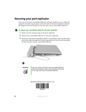 Page 88www.gateway.com
Securing your port replicator
You can secure your convertible tablet PC and port replicator to an object by 
using the security ring located on the left side of the port replicator and the 
Kensington lock slot located on the left side of your convertible tablet PC.
To secure your convertible tablet PC and port replicator:
1Rotate out the security ring on the port replicator.
2Attach your convertible tablet PC to the port replicator.
3Secure one end of the Kensington cable to a solid...