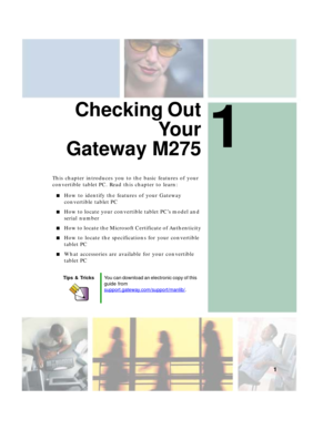 Page 111
1
Checking Out
Yo u r
Gateway M275
This chapter introduces you to the basic features of your 
convertible tablet PC. Read this chapter to learn:
■How to identify the features of your Gateway 
convertible tablet PC
■How to locate your convertible tablet PC’s model and 
serial number
■How to locate the Microsoft Certificate of Authenticity
■How to locate the specifications for your convertible 
tablet PC
■What accessories are available for your convertible 
tablet PC
Tips & TricksYou can download an...