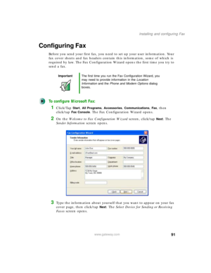 Page 10191
Installing and configuring Fax
www.gateway.com
Configuring Fax
Before you send your first fax, you need to set up your user information. Your 
fax cover sheets and fax headers contain this information, some of which is 
required by law. The Fax Configuration Wizard opens the first time you try to 
send a fax.
To configure Microsoft Fax:
1Click/Tap Start, All Programs, Accessories, Communications, Fax, then 
click/tap 
Fax Console. The Fax Configuration Wizard opens.
2On the Welcome to Fax...