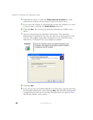 Page 10292
Chapter 6: Sending and Receiving Faxes
www.gateway.com
4Click/Tap the arrow to open the Please select the fax device list, then 
click/tap the modem you are using to send and receive faxes.
5If you want the modem to automatically answer the telephone in order 
to receive faxes, click/tap the 
Enable Receive check box.
6Click/Tap Next. The Transmitting Subscriber Identification (TSID) screen 
opens.
7Type the transmitting fax identifier information. This identifier 
information is required by law. You...
