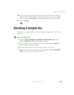 Page 10393
Sending a simple fax
www.gateway.com
10If you set up your convertible tablet PC to receive faxes, select a folder you 
want to store received faxes in and a printer you want to print received 
faxes on, then click/tap 
Next. The Configuration Summary screen opens.
11Click/Tap Finish.
Sending a simple fax
You can use the Send Fax Wizard to send a simple one-page fax to one or more 
recipients.
To send a simple fax:
1Click/Tap Start, All Programs, Accessories, Communications, Fax, then 
click/tap 
Send...