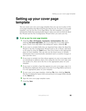 Page 10595
Setting up your cover page template
www.gateway.com
Setting up your cover page 
template
You can create your own cover page template that you can use in place of the 
cover page templates that Microsoft Fax provides for you. To create a cover page 
template, you use the Fax Cover Page Editor. On this template, you insert 
information fields that automatically import values you enter in both the Send 
Fax Wizard and the Fax Configuration Wizard when you send your fax.
To set up your fax cover page...