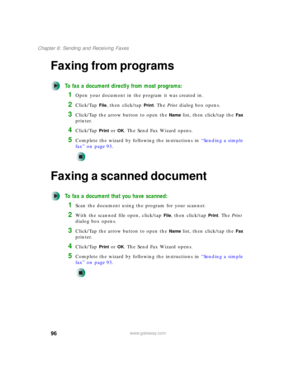 Page 10696
Chapter 6: Sending and Receiving Faxes
www.gateway.com
Faxing from programs
To fax a document directly from most programs:
1Open your document in the program it was created in.
2Click/Tap File, then click/tap Print. The Print dialog box opens.
3Click/Tap the arrow button to open the Name list, then click/tap the Fax 
printer.
4Click/Tap Print or OK. The Send Fax Wizard opens.
5Complete the wizard by following the instructions in “Sending a simple 
fax” on page 93.
Faxing a scanned document
To fax a...