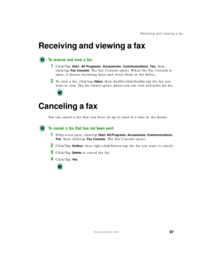 Page 10797
Receiving and viewing a fax
www.gateway.com
Receiving and viewing a fax
To receive and view a fax:
1Click/Tap Start, All Programs, Accessories, Communications, Fax, then 
click/tap 
Fax Console. The Fax Console opens. When the Fax Console is 
open, it detects incoming faxes and stores them in the Inbox.
2To view a fax, click/tap Inbox, then double-click/double-tap the fax you 
want to view. The fax viewer opens, where you can view and print the fax.
Canceling a fax
You can cancel a fax that you have...