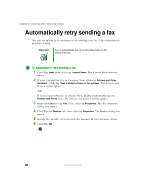 Page 10898
Chapter 6: Sending and Receiving Faxes
www.gateway.com
Automatically retry sending a fax
You can set up Fax so it continues to try sending your fax if the receiving fax 
machine is busy.
To automatically retry sending a fax:
1Click/Tap Start, then click/tap Control Panel. The Control Panel window 
opens.
2If your Control Panel is in Category View, click/tap Printers and Other 
Hardware
. Click/Tap View installed printers or fax printers. The Printers and 
Faxes window opens.
-OR-
If your Control Panel...