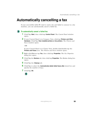 Page 10999
Automatically cancelling a fax
www.gateway.com
Automatically cancelling a fax
If your convertible tablet PC tried to send a fax and failed to connect to a fax 
machine, you can automatically cancel a failed fax.
To automatically cancel a failed fax:
1Click/Tap Start, then click/tap Control Panel. The Control Panel window 
opens.
2If your Control Panel is in Category View, click/tap Printers and Other 
Hardware
. Click/Tap View installed printers or fax printers. The Printers and 
Faxes window opens....