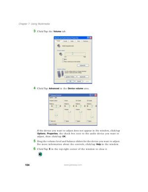 Page 114104
Chapter 7: Using Multimedia
www.gateway.com
3Click/Tap the Vo l u m e tab.
4Click/Tap Advanced in the Device volume area.
If the device you want to adjust does not appear in the window, click/tap 
Options, Properties, the check box next to the audio device you want to 
adjust, then click/tap 
OK.
5Drag the volume level and balance sliders for the device you want to adjust. 
For more information about the controls, click/tap 
Help in the window.
6Click/Tap X in the top-right corner of the window to...