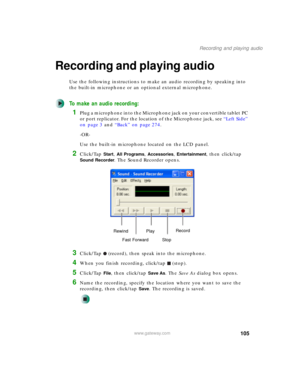 Page 115105
Recording and playing audio
www.gateway.com
Recording and playing audio
Use the following instructions to make an audio recording by speaking into 
the built-in microphone or an optional external microphone.
To make an audio recording:
1Plug a microphone into the Microphone jack on your convertible tablet PC 
or port replicator. For the location of the Microphone jack, see “Left Side” 
on page 3 and “Back” on page 274.
-OR-
Use the built-in microphone located on the LCD panel.
2Click/Tap Start, All...