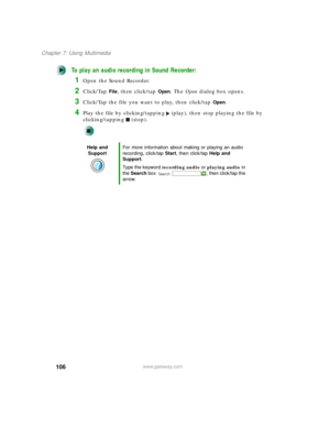 Page 116106
Chapter 7: Using Multimedia
www.gateway.com
To play an audio recording in Sound Recorder:
1Open the Sound Recorder.
2Click/Tap File, then click/tap Open. The Open dialog box opens.
3Click/Tap the file you want to play, then click/tap Open.
4Play the file by clicking/tapping (play), then stop playing the file by 
clicking/tapping (stop).
Help and 
SupportFor more information about making or playing an audio 
recording, click/tap Start, then click/tap Help and 
Support.
Type the keyword recording audio...