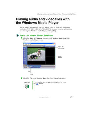 Page 117107
Playing audio and video files with the Windows Media Player
www.gateway.com
Playing audio and video files with 
the Windows Media Player
The Windows Media Player can play several types of audio and video files, 
including WAV, MIDI, MP3, AU, AVI, and MPEG formats. For more information 
about using the Windows Media Player, click/tap 
Help.
To play a file using the Windows Media Player:
1Click/Tap Start, All Programs, then click/tap Windows Media Player. The 
Windows Media Player opens.
2Click/Tap...