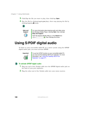 Page 118108
Chapter 7: Using Multimedia
www.gateway.com
3Click/Tap the file you want to play, then click/tap Open.
4Play the file by clicking/tapping (play), then stop playing the file by 
clicking/tapping (stop).
Using S/PDIF digital audio
To listen to your convertible tablet PC on a stereo system using the S/PDIF 
digital audio jack, you must activate S/PDIF.
To activate S/PDIF digital audio:
1Plug one end of the Toslink cable into the S/PDIF digital audio jack on 
the back of your port replicator.
2Plug the...