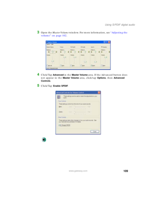 Page 119109
Using S/PDIF digital audio
www.gateway.com
3Open the Master Volume window. For more information, see “Adjusting the 
volume” on page 102.
4Click/Tap Advanced in the Master Volume area. If the Advanced button does 
not appear in the 
Master Volume area, click/tap Options, then Advanced 
Controls
.
5Click/Tap Enable SPDIF. 