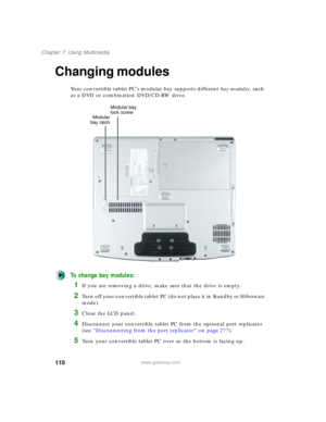 Page 120110
Chapter 7: Using Multimedia
www.gateway.com
Changing modules
Your convertible tablet PC’s modular bay supports different bay modules, such 
as a DVD or combination DVD/CD-RW drive.
To change bay modules:
1If you are removing a drive, make sure that the drive is empty.
2Turn off your convertible tablet PC (do not place it in Standby or Hibernate 
mode).
3Close the LCD panel.
4Disconnect your convertible tablet PC from the optional port replicator 
(see “Disconnecting from the port replicator” on page...