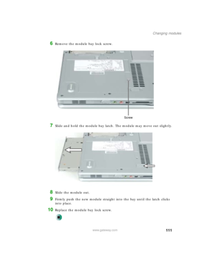 Page 121111
Changing modules
www.gateway.com
6Remove the module bay lock screw.
7Slide and hold the module bay latch. The module may move out slightly.
8Slide the module out.
9Firmly push the new module straight into the bay until the latch clicks 
into place.
10Replace the module bay lock screw.
Screw 