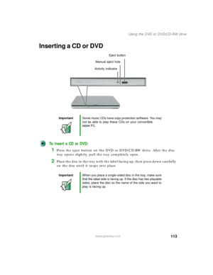 Page 123113
Using the DVD or DVD/CD-RW drive
www.gateway.com
Inserting a CD or DVD
To insert a CD or DVD:
1Press the eject button on the DVD or DVD/CD-RW drive. After the disc 
tray opens slightly, pull the tray completely open.
2Place the disc in the tray with the label facing up, then press down carefully 
on the disc until it snaps into place
ImportantSome music CDs have copy protection software. You may 
not be able to play these CDs on your convertible 
tablet PC.
ImportantWhen you place a single-sided disc...