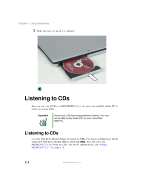Page 124114
Chapter 7: Using Multimedia
www.gateway.com
3Push the tray in until it is closed.
Listening to CDs
You can use the DVD or DVD/CD-RW drive on your convertible tablet PC to 
listen to music CDs.
Listening to CDs
Use the Windows Media Player to listen to CDs. For more information about 
using the Windows Media Player, click/tap 
Help. You can also use 
MUSICMATCH to listen to CDs. For more information, see “Using 
MUSICMATCH” on page 116.
ImportantSome music CDs have copy protection software. You may...