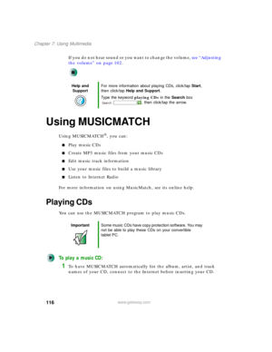 Page 126116
Chapter 7: Using Multimedia
www.gateway.com
If you do not hear sound or you want to change the volume, see “Adjusting 
the volume” on page 102.
Using MUSICMATCH
Using MUSICMATCH®, you can:
■Play music CDs
■Create MP3 music files from your music CDs
■Edit music track information
■Use your music files to build a music library
■Listen to Internet Radio
For more information on using MusicMatch, see its online help.
Playing CDs
You can use the MUSICMATCH program to play music CDs.
To play a music CD:
1To...