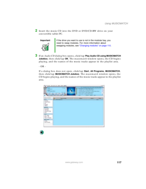 Page 127117
Using MUSICMATCH
www.gateway.com
2Insert the music CD into the DVD or DVD/CD-RW drive on your 
convertible tablet PC. 
3If an Audio CD dialog box opens, click/tap Play Audio CD using MUSICMATCH 
Jukebox
, then click/tap OK. The musicmatch window opens, the CD begins 
playing, and the names of the music tracks appear in the playlist area.
- OR -
If a dialog box does not open, click/tap 
Start, All Programs, MUSICMATCH, 
then click/tap 
MUSICMATCH Jukebox. The musicmatch window opens, the 
CD begins...