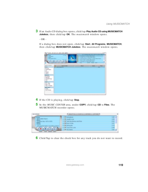 Page 129119
Using MUSICMATCH
www.gateway.com
3If an Audio CD dialog box opens, click/tap Play Audio CD using MUSICMATCH 
Jukebox
, then click/tap OK. The musicmatch window opens.
- OR -
If a dialog box does not open, click/tap 
Start, All Programs, MUSICMATCH, 
then click/tap 
MUSICMATCH Jukebox. The musicmatch window opens.
4If the CD is playing, click/tap Stop.
5In the MUSIC CENTER area, under COPY, click/tap CD -> Files. The 
MUSICMATCH recorder opens.
6Click/Tap to clear the check box for any track you do...