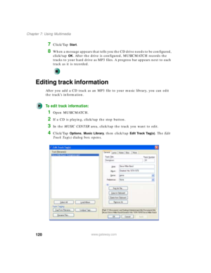 Page 130120
Chapter 7: Using Multimedia
www.gateway.com
7Click/Tap Start.
8When a message appears that tells you the CD drive needs to be configured, 
click/tap 
OK. After the drive is configured, MUSICMATCH records the 
tracks to your hard drive as MP3 files. A progress bar appears next to each 
track as it is recorded.
Editing track information
After you add a CD track as an MP3 file to your music library, you can edit 
the track’s information.
To edit track information:
1Open MUSICMATCH.
2If a CD is playing,...