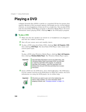 Page 134124
Chapter 7: Using Multimedia
www.gateway.com
Playing a DVD
A Digital Versatile Disc (DVD) is similar to a standard CD but has greater data 
capacity. Because of this increased capacity, full-length movies, several albums 
of music, or several gigabytes of data can fit on a single disc. You can play DVDs 
with the InterVideo DVD Player program or Windows Media Player. For more 
information about playing DVDs, click/tap 
Help in the DVD player program.
To play a DVD:
1Make sure that the speakers are...