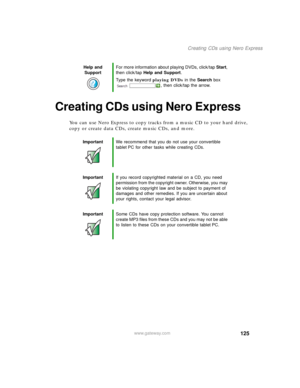 Page 135125
Creating CDs using Nero Express
www.gateway.com
Creating CDs using Nero Express
You can use Nero Express to copy tracks from a music CD to your hard drive, 
copy or create data CDs, create music CDs, and more.
Help and 
SupportFor more information about playing DVDs, click/tap Start, 
then click/tap Help and Support.
Type the keyword playing DVDs in the Search box 
, then click/tap the arrow.
ImportantWe recommend that you do not use your convertible 
tablet PC for other tasks while creating CDs....