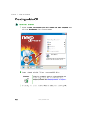 Page 136126
Chapter 7: Using Multimedia
www.gateway.com
Creating a data CD
To create a data CD:
1Click/Tap Start, All Programs, Burn a CD or Data DVD, Nero Programs, then 
click/tap 
Nero Express. Nero Express opens.
2Insert a blank, writable CD into your recordable drive.
3If a dialog box opens, click/tap Take no action, then click/tap OK.
ImportantIf the drive you want to use is not in the modular bay, you 
need to swap modules. For more information about 
swapping modules, see “Changing modules” on page 110. 