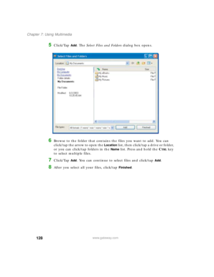 Page 138128
Chapter 7: Using Multimedia
www.gateway.com
5Click/Tap Add. The Select Files and Folders dialog box opens.
6Browse to the folder that contains the files you want to add. You can 
click/tap the arrow to open the 
Location list, then click/tap a drive or folder, 
or you can click/tap folders in the 
Name list. Press and hold the CTRL key 
to select multiple files.
7Click/Tap Add. You can continue to select files and click/tap Add.
8After you select all your files, click/tap Finished. 