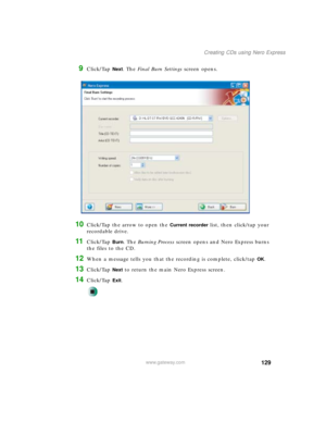 Page 139129
Creating CDs using Nero Express
www.gateway.com
9Click/Tap Next. The Final Burn Settings screen opens.
10Click/Tap the arrow to open the Current recorder list, then click/tap your 
recordable drive.
11Click/Tap Burn. The Burning Process screen opens and Nero Express burns 
the files to the CD.
12When a message tells you that the recording is complete, click/tap OK.
13Click/Tap Next to return the main Nero Express screen.
14Click/Tap Exit. 