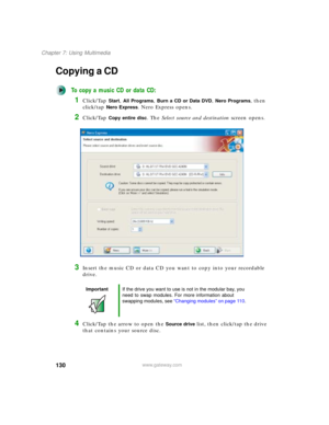 Page 140130
Chapter 7: Using Multimedia
www.gateway.com
Copying a CD
To copy a music CD or data CD:
1Click/Tap Start, All Programs, Burn a CD or Data DVD, Nero Programs, then 
click/tap 
Nero Express. Nero Express opens.
2Click/Tap Copy entire disc. The Select source and destination screen opens.
3Insert the music CD or data CD you want to copy into your recordable 
drive.
4Click/Tap the arrow to open the Source drive list, then click/tap the drive 
that contains your source disc.
ImportantIf the drive you want...