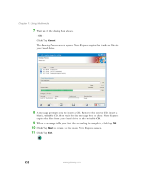 Page 142132
Chapter 7: Using Multimedia
www.gateway.com
7Wait until the dialog box closes.
- OR -
Click/Tap 
Cancel.
The Burning Process screen opens. Nero Express copies the tracks or files to 
your hard drive.
8A message prompts you to insert a CD. Remove the source CD, insert a 
blank, writable CD, then wait for the message box to close. Nero Express 
copies the files from your hard drive to the writable CD.
9When a message tells you that the recording is complete, click/tap OK.
10Click/Tap Next to return to...