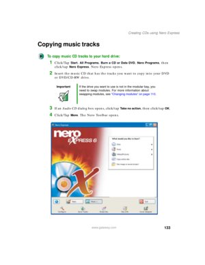 Page 143133
Creating CDs using Nero Express
www.gateway.com
Copying music tracks
To copy music CD tracks to your hard drive:
1Click/Tap Start, All Programs, Burn a CD or Data DVD, Nero Programs, then 
click/tap 
Nero Express. Nero Express opens.
2Insert the music CD that has the tracks you want to copy into your DVD 
or DVD/CD-RW drive.
3If an Audio CD dialog box opens, click/tap Take no action, then click/tap OK.
4Click/Tap More. The Nero Toolbar opens.
ImportantIf the drive you want to use is not in the...