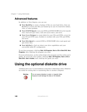 Page 150140
Chapter 7: Using Multimedia
www.gateway.com
Advanced features
In addition to Nero Express, you can use:
■Nero BackItUp to create a backup of files on your hard drive, then use 
BackItUp to restore the files you backed up in case of a hard drive failure, 
virus, or other problem.
■Nero CD-DVD Speed to test your DVD and DVD/CD-RW drives for transfer 
rates, load and eject times, seek and access times, and more.
■Nero Cover Designer to create labels for your CDs and DVDs, covers for 
your CD and DVD...
