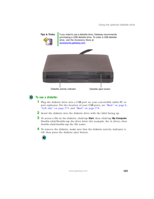 Page 151141
Using the optional diskette drive
www.gateway.com
To use a diskette:
1Plug the diskette drive into a USB port on your convertible tablet PC or 
port replicator. For the location of your USB ports, see “Back” on page 6, 
“Left side” on page 273, and “Back” on page 274.
2Insert the diskette into the diskette drive with the label facing up.
3To access a file on the diskette, click/tap Start, then click/tap My Computer. 
Double-click/Double-tap the drive letter (for example, the A: drive), then...