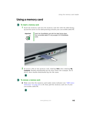 Page 153143
Using the memory card reader
www.gateway.com
Using a memory card
To insert a memory card:
1Insert the memory card into the memory card slot with the label facing 
up and the arrow on the label pointing towards your convertible tablet PC.
2To access a file on the memory card, click/tap Start, then click/tap My 
Computer
. Double-click/Double-tap the drive letter (for example, the E: 
drive), then double-click/double-tap the file name.
To remove a memory card:
■Make sure that the memory card reader...