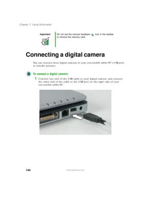 Page 154144
Chapter 7: Using Multimedia
www.gateway.com
Connecting a digital camera
You can connect most digital cameras to your convertible tablet PC’s USB port 
to transfer pictures.
To connect a digital camera:
1Connect one end of the USB cable to your digital camera, and connect 
the other end of the cable to the USB port on the right side of your 
convertible tablet PC.
ImportantDo not use the remove hardware icon in the taskbar 
to remove the memory card. 