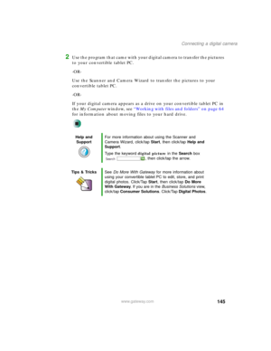 Page 155145
Connecting a digital camera
www.gateway.com
2Use the program that came with your digital camera to transfer the pictures 
to your convertible tablet PC.
-OR-
Use the Scanner and Camera Wizard to transfer the pictures to your 
convertible tablet PC.
-OR-
If your digital camera appears as a drive on your convertible tablet PC in 
the My Computer window, see “Working with files and folders” on page 64 
for information about moving files to your hard drive.
Help and 
SupportFor more information about...
